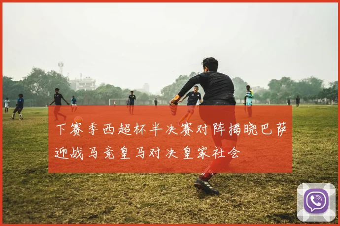 下赛季西超杯半决赛对阵揭晓巴萨迎战马竞皇马对决皇家社会