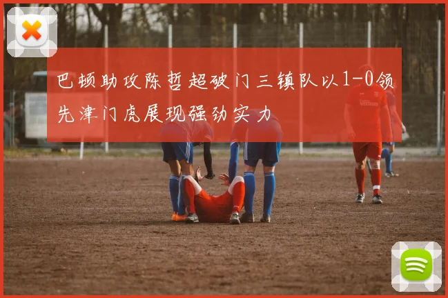巴顿助攻陈哲超破门三镇队以1-0领先津门虎展现强劲实力