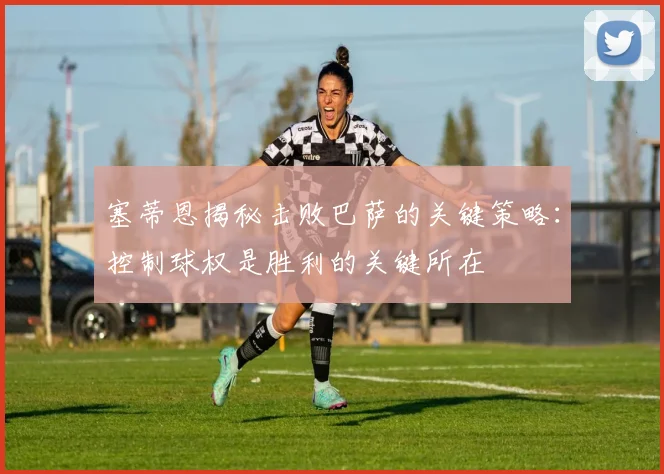 塞蒂恩揭秘击败巴萨的关键策略：控制球权是胜利的关键所在
