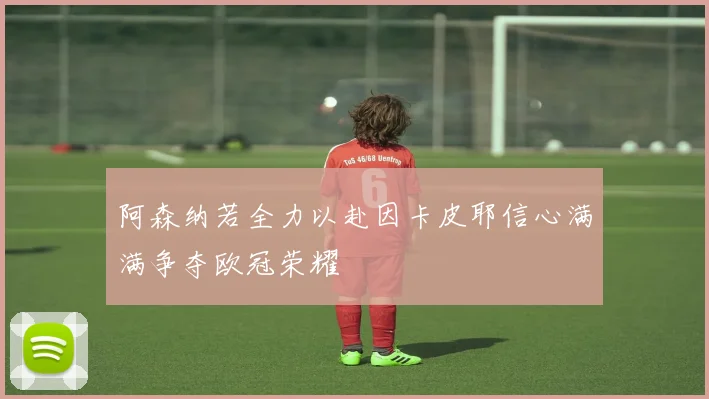 阿森纳若全力以赴因卡皮耶信心满满争夺欧冠荣耀