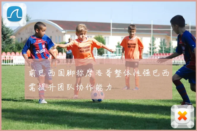 前巴西国脚称摩洛哥整体性强巴西需提升团队协作能力