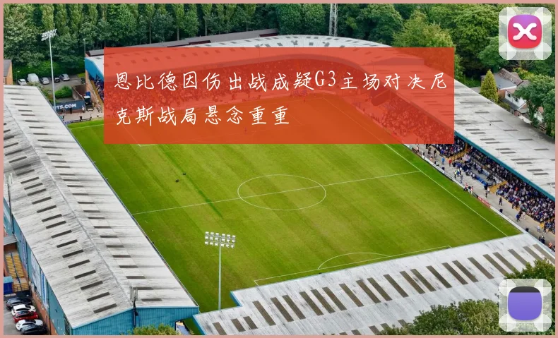 恩比德因伤出战成疑G3主场对决尼克斯战局悬念重重