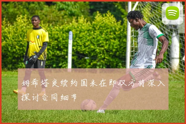 姆希塔良续约国米在即双方将深入探讨合同细节