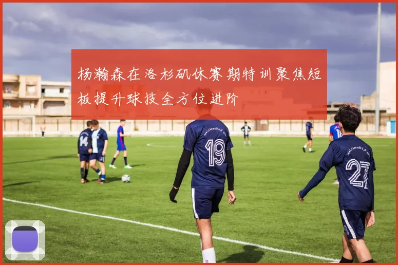 杨瀚森在洛杉矶休赛期特训聚焦短板提升球技全方位进阶