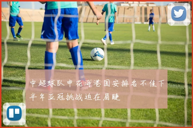 中超球队申花海港国安排名不佳下半年亚冠挑战迫在眉睫