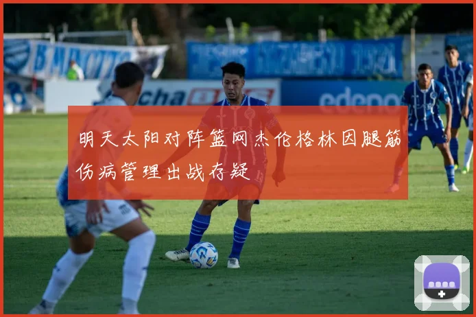 明天太阳对阵篮网杰伦格林因腿筋伤病管理出战存疑