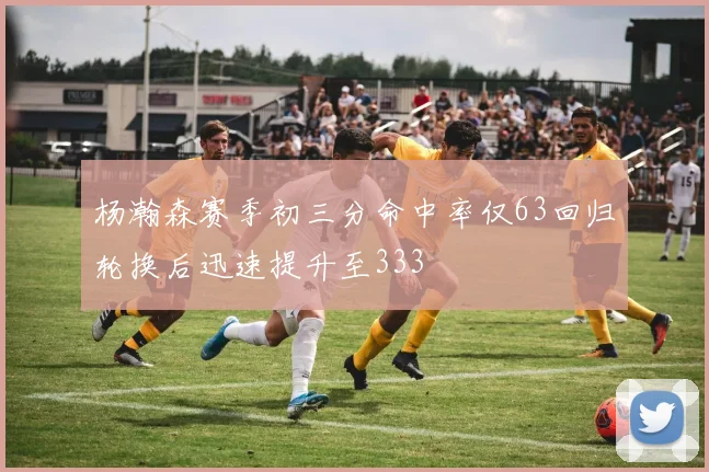 杨瀚森赛季初三分命中率仅63回归轮换后迅速提升至333