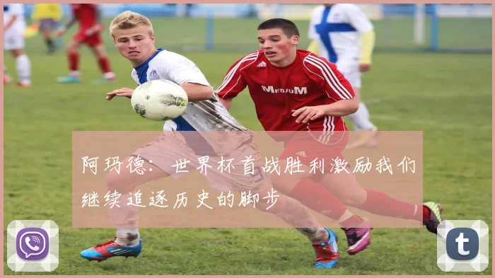阿玛德：世界杯首战胜利激励我们继续追逐历史的脚步