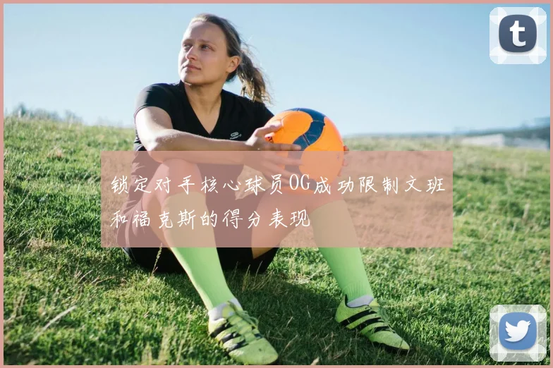 锁定对手核心球员OG成功限制文班和福克斯的得分表现