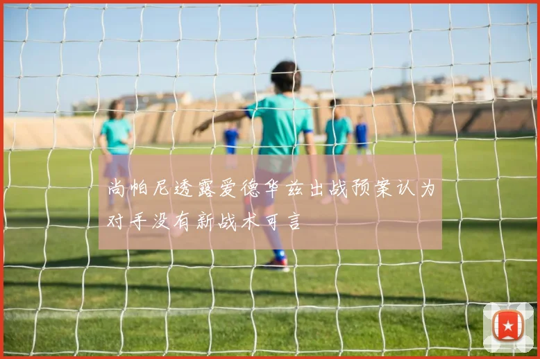 尚帕尼透露爱德华兹出战预案认为对手没有新战术可言