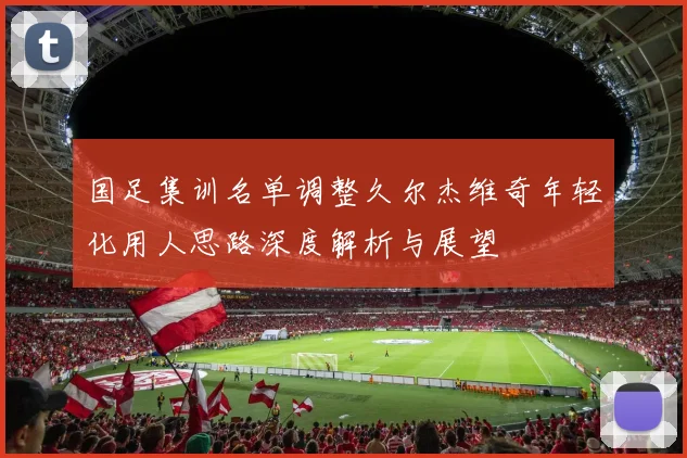 国足集训名单调整久尔杰维奇年轻化用人思路深度解析与展望