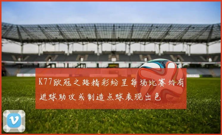 K77欧冠之路精彩纷呈每场比赛均有进球助攻或制造点球表现出色