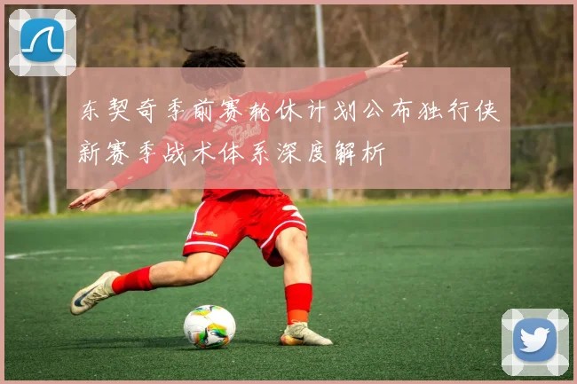 东契奇季前赛轮休计划公布独行侠新赛季战术体系深度解析