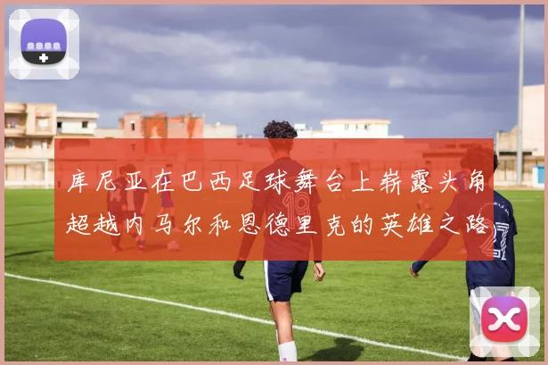 库尼亚在巴西足球舞台上崭露头角超越内马尔和恩德里克的英雄之路