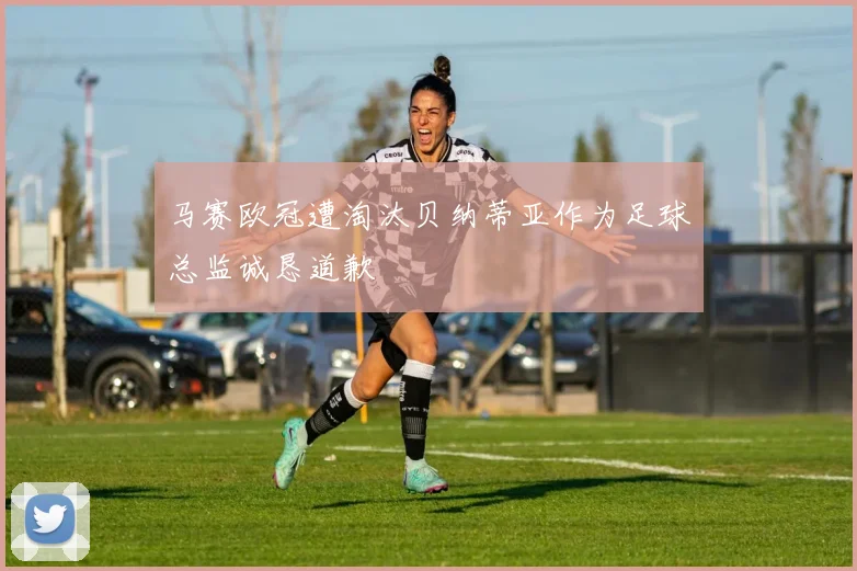 马赛欧冠遭淘汰贝纳蒂亚作为足球总监诚恳道歉