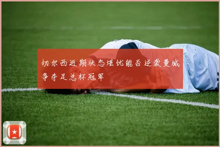 切尔西近期状态堪忧能否逆袭曼城争夺足总杯冠军